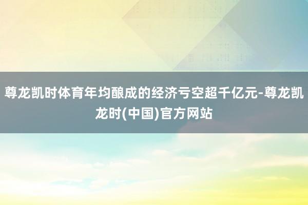 尊龙凯时体育年均酿成的经济亏空超千亿元-尊龙凯龙时(中国)官方网站