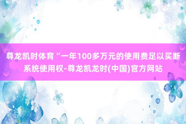 尊龙凯时体育“一年100多万元的使用费足以买断系统使用权-尊龙凯龙时(中国)官方网站
