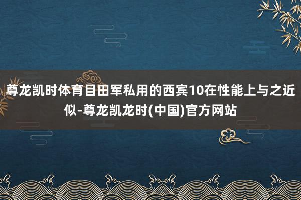 尊龙凯时体育目田军私用的西宾10在性能上与之近似-尊龙凯龙时(中国)官方网站