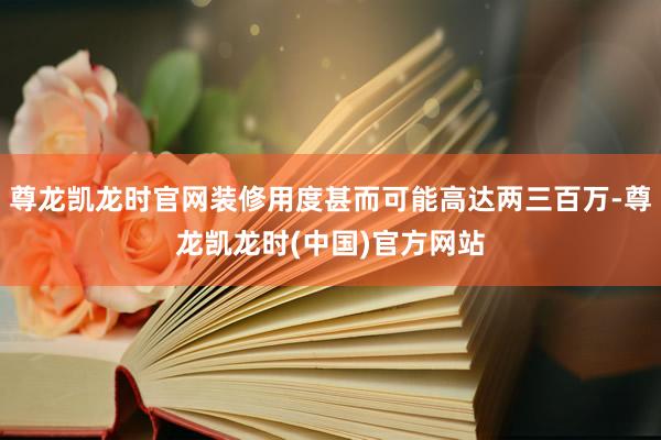 尊龙凯龙时官网装修用度甚而可能高达两三百万-尊龙凯龙时(中国)官方网站