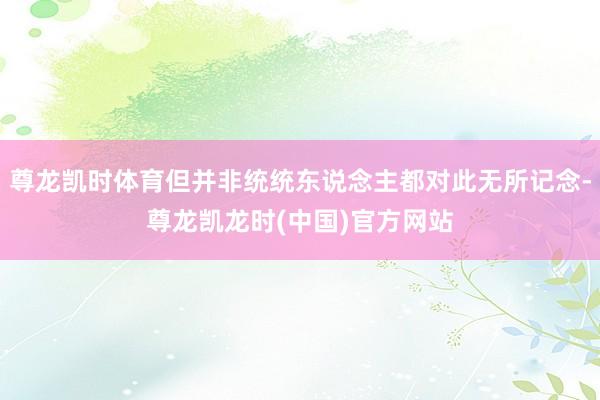 尊龙凯时体育但并非统统东说念主都对此无所记念-尊龙凯龙时(中国)官方网站