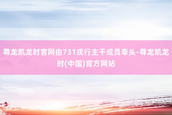 尊龙凯龙时官网由731戎行主干成员牵头-尊龙凯龙时(中国)官方网站