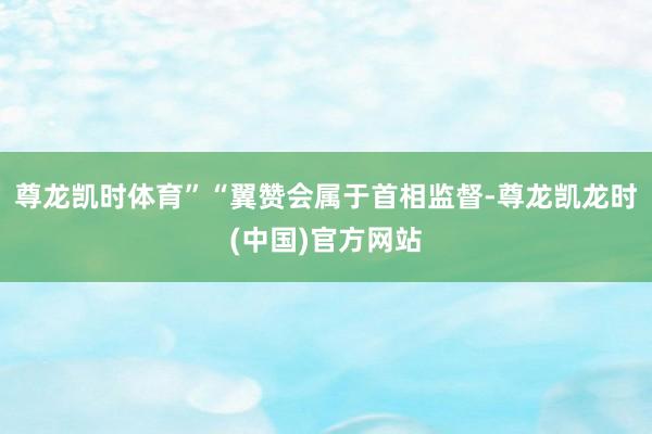 尊龙凯时体育”“翼赞会属于首相监督-尊龙凯龙时(中国)官方网站