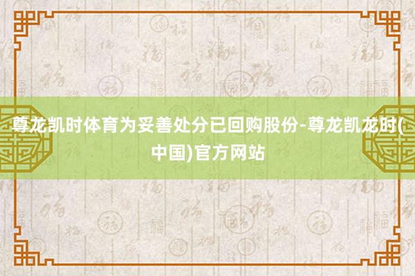 尊龙凯时体育为妥善处分已回购股份-尊龙凯龙时(中国)官方网站
