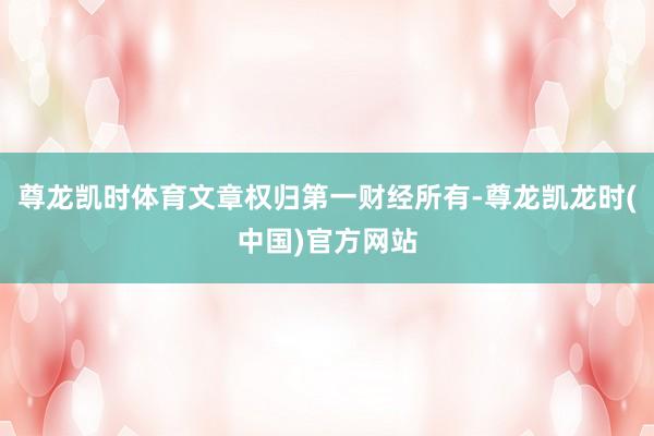 尊龙凯时体育文章权归第一财经所有-尊龙凯龙时(中国)官方网站