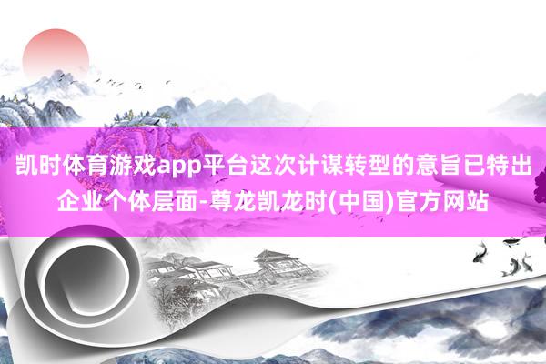 凯时体育游戏app平台这次计谋转型的意旨已特出企业个体层面-尊龙凯龙时(中国)官方网站