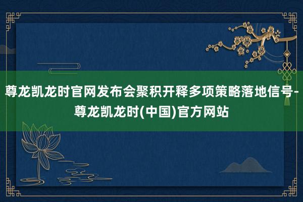 尊龙凯龙时官网发布会聚积开释多项策略落地信号-尊龙凯龙时(中国)官方网站