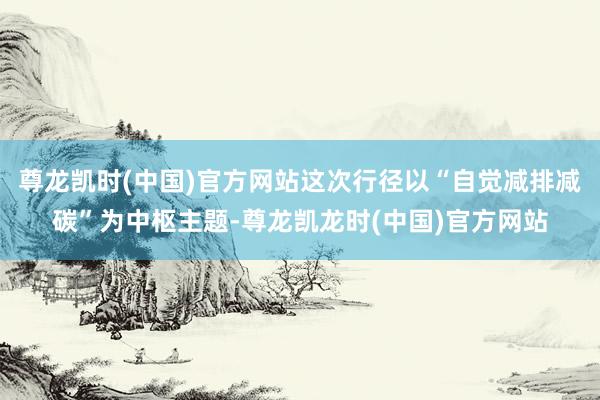 尊龙凯时(中国)官方网站这次行径以“自觉减排减碳”为中枢主题-尊龙凯龙时(中国)官方网站