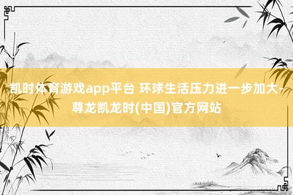 凯时体育游戏app平台 环球生活压力进一步加大-尊龙凯龙时(中国)官方网站