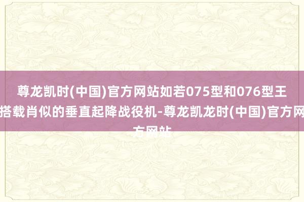 尊龙凯时(中国)官方网站如若075型和076型王人搭载肖似的垂直起降战役机-尊龙凯龙时(中国)官方网站