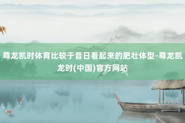 尊龙凯时体育比较于昔日看起来的肥壮体型-尊龙凯龙时(中国)官方网站
