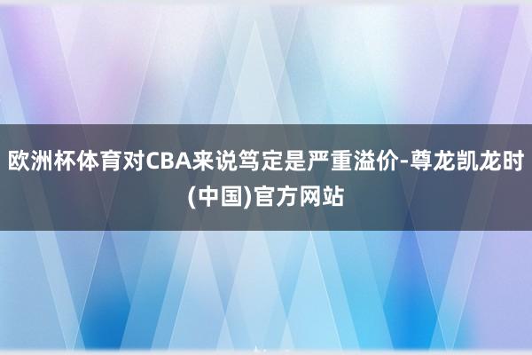 欧洲杯体育对CBA来说笃定是严重溢价-尊龙凯龙时(中国)官方网站