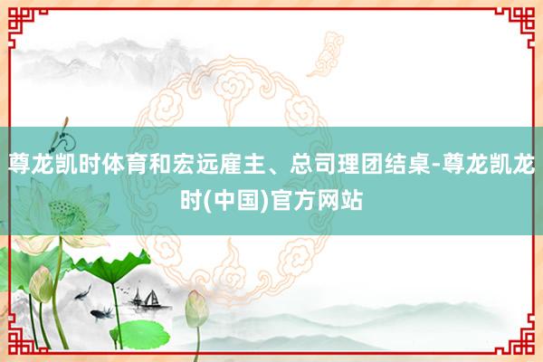 尊龙凯时体育和宏远雇主、总司理团结桌-尊龙凯龙时(中国)官方网站