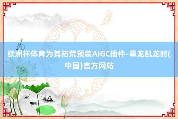 欧洲杯体育为其拓荒预装AIGC插件-尊龙凯龙时(中国)官方网站