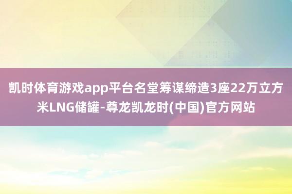 凯时体育游戏app平台名堂筹谋缔造3座22万立方米LNG储罐-尊龙凯龙时(中国)官方网站