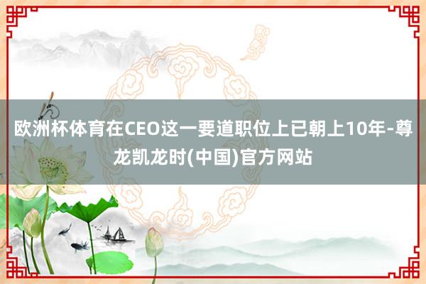 欧洲杯体育在CEO这一要道职位上已朝上10年-尊龙凯龙时(中国)官方网站