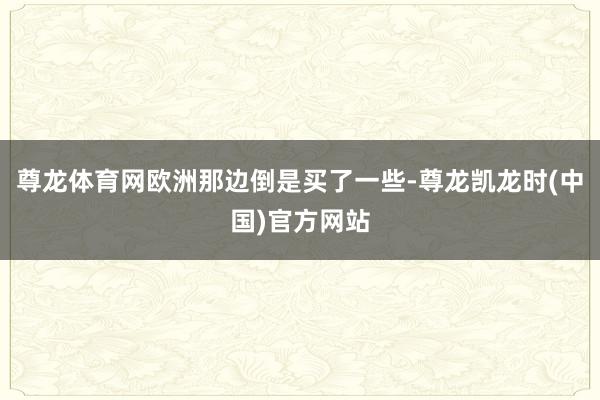 尊龙体育网欧洲那边倒是买了一些-尊龙凯龙时(中国)官方网站