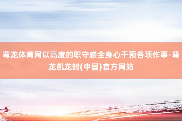尊龙体育网以高度的职守感全身心干预各项作事-尊龙凯龙时(中国)官方网站