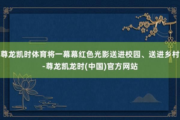 尊龙凯时体育将一幕幕红色光影送进校园、送进乡村-尊龙凯龙时(中国)官方网站