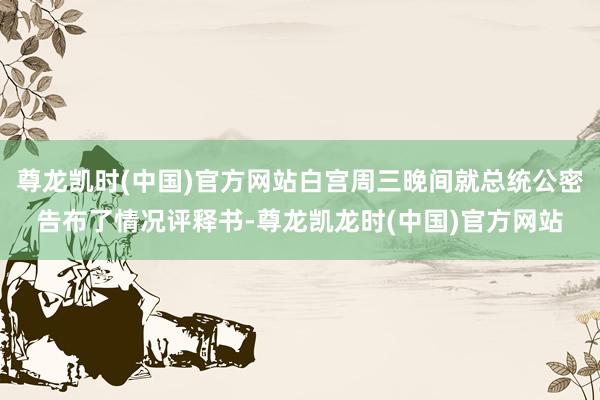 尊龙凯时(中国)官方网站白宫周三晚间就总统公密告布了情况评释书-尊龙凯龙时(中国)官方网站
