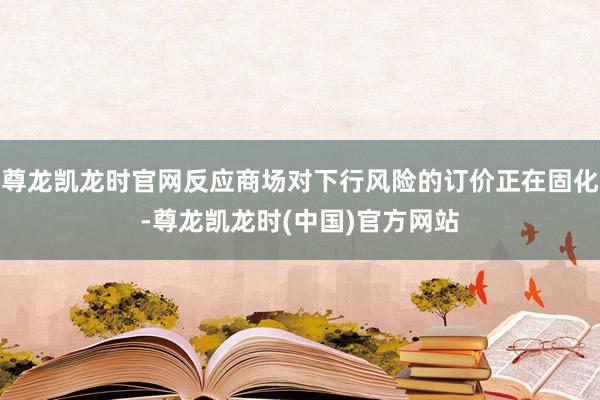 尊龙凯龙时官网反应商场对下行风险的订价正在固化-尊龙凯龙时(中国)官方网站