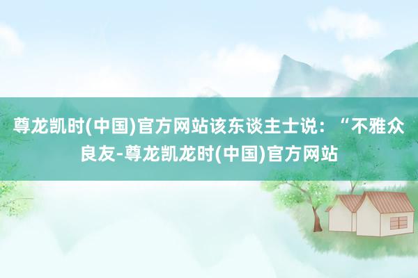 尊龙凯时(中国)官方网站该东谈主士说:“不雅众良友-尊龙凯龙时(中国)官方网站