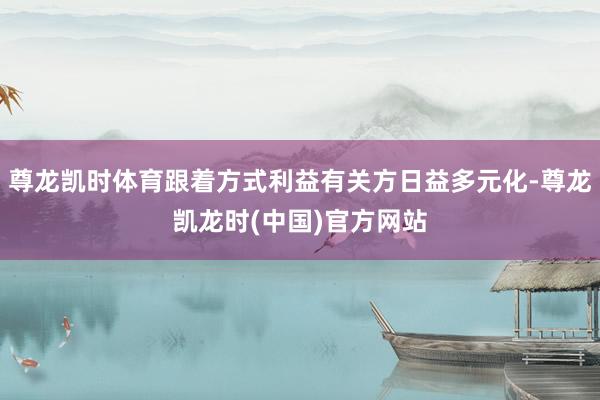 尊龙凯时体育跟着方式利益有关方日益多元化-尊龙凯龙时(中国)官方网站