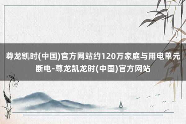 尊龙凯时(中国)官方网站约120万家庭与用电单元断电-尊龙凯龙时(中国)官方网站