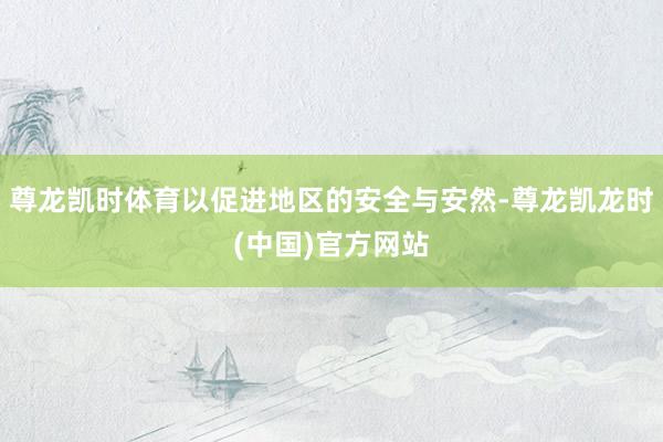 尊龙凯时体育以促进地区的安全与安然-尊龙凯龙时(中国)官方网站