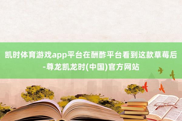 凯时体育游戏app平台在酬酢平台看到这款草莓后-尊龙凯龙时(中国)官方网站