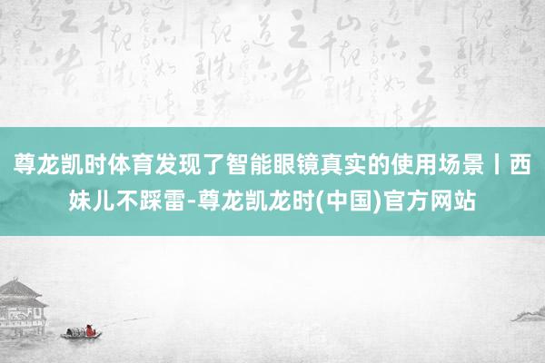 尊龙凯时体育发现了智能眼镜真实的使用场景丨西妹儿不踩雷-尊龙凯龙时(中国)官方网站