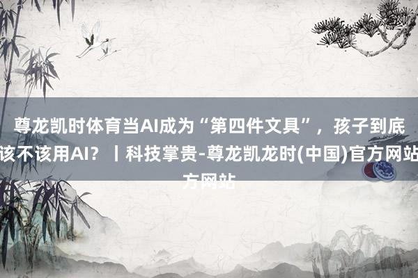 尊龙凯时体育当AI成为“第四件文具”，孩子到底该不该用AI？丨科技掌贵-尊龙凯龙时(中国)官方网站