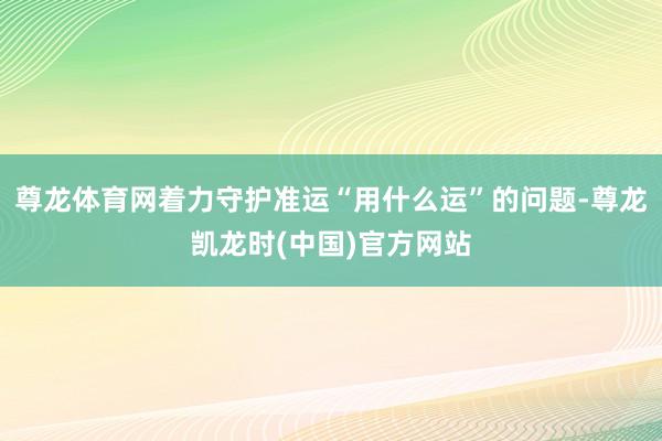 尊龙体育网着力守护准运“用什么运”的问题-尊龙凯龙时(中国)官方网站