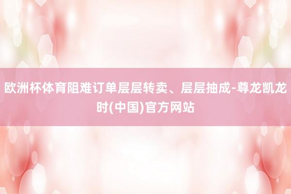 欧洲杯体育阻难订单层层转卖、层层抽成-尊龙凯龙时(中国)官方网站