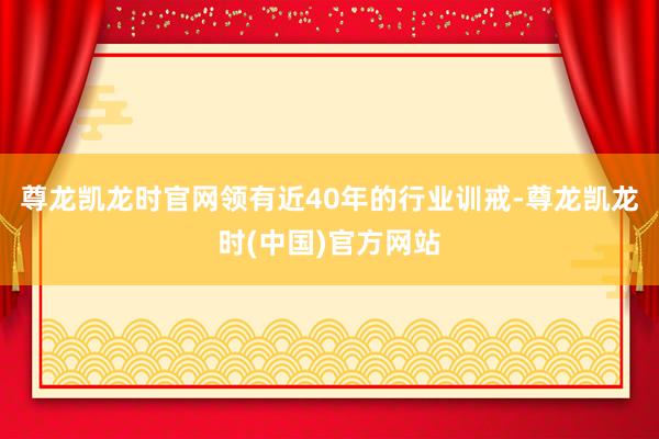 尊龙凯龙时官网领有近40年的行业训戒-尊龙凯龙时(中国)官方网站