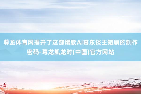 尊龙体育网揭开了这部爆款AI真东谈主短剧的制作密码-尊龙凯龙时(中国)官方网站