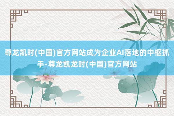 尊龙凯时(中国)官方网站成为企业AI落地的中枢抓手-尊龙凯龙时(中国)官方网站