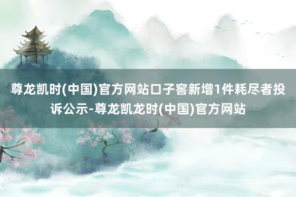 尊龙凯时(中国)官方网站口子窖新增1件耗尽者投诉公示-尊龙凯龙时(中国)官方网站